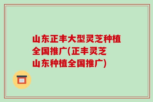 山东正丰大型灵芝种植全国推广(正丰灵芝 山东种植全国推广)