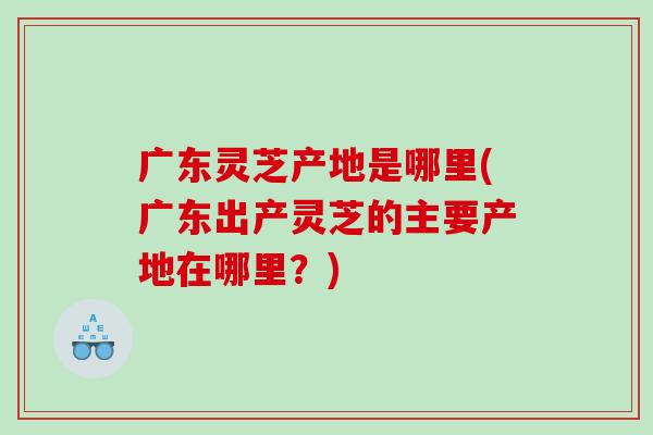 广东灵芝产地是哪里(广东出产灵芝的主要产地在哪里？)
