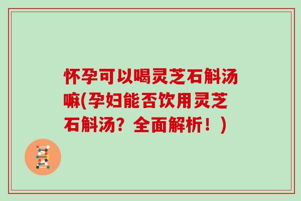 怀孕可以喝灵芝石斛汤嘛(孕妇能否饮用灵芝石斛汤？全面解析！)