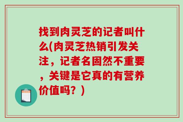 找到肉灵芝的记者叫什么(肉灵芝热销引发关注,记者名固然不重要,关键是它真的有营养价值吗?) 找到肉灵芝的记者叫什么(肉灵芝热销引发关注,记者名固然不重要,关键是它真的有营养价值吗?)
