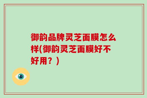 御韵品牌灵芝面膜怎么样(御韵灵芝面膜好不好用?) 御韵品牌灵芝面膜怎么样(御韵灵芝面膜好不好用?)
