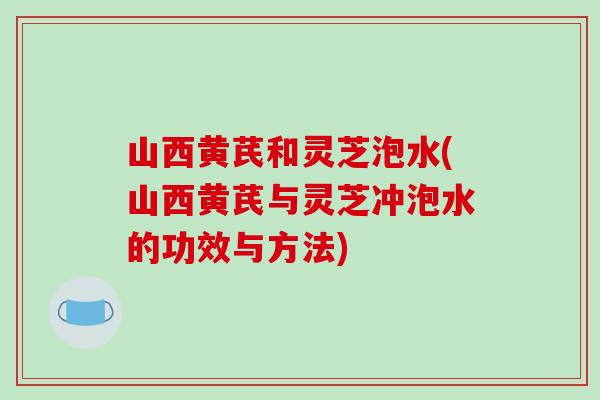 山西黄芪和灵芝泡水(山西黄芪与灵芝冲泡水的功效与方法)