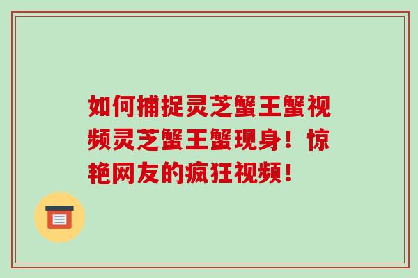 如何捕捉灵芝蟹王蟹视频灵芝蟹王蟹现身!惊艳网友的疯狂视频! 如何捕捉灵芝蟹王蟹视频灵芝蟹王蟹现身!惊艳网友的疯狂视频!