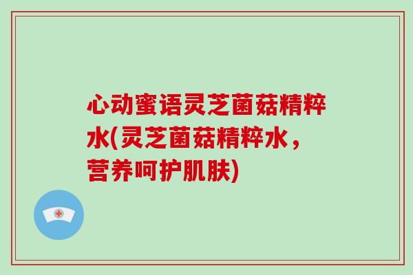 心动蜜语灵芝菌菇精粹水(灵芝菌菇精粹水，营养呵护)