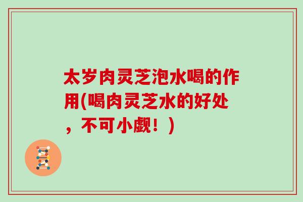 太岁肉灵芝泡水喝的作用(喝肉灵芝水的好处,不可小觑!) 太岁肉灵芝泡水喝的作用(喝肉灵芝水的好处,不可小觑!)