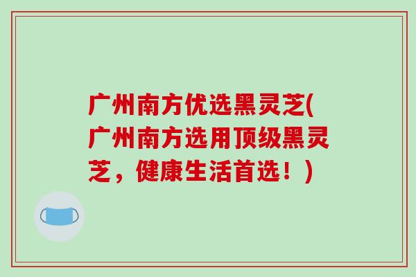 广州南方优选黑灵芝(广州南方选用黑灵芝,健康生活首选!) 广州南方优选黑灵芝(广州南方选用黑灵芝,健康生活首选!)