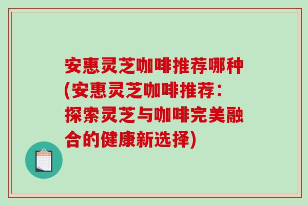 安惠灵芝咖啡推荐哪种(安惠灵芝咖啡推荐：探索灵芝与咖啡完美融合的健康新选择)