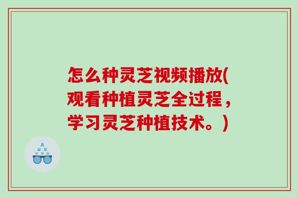 怎么种灵芝视频播放(观看种植灵芝全过程，学习灵芝种植技术。)