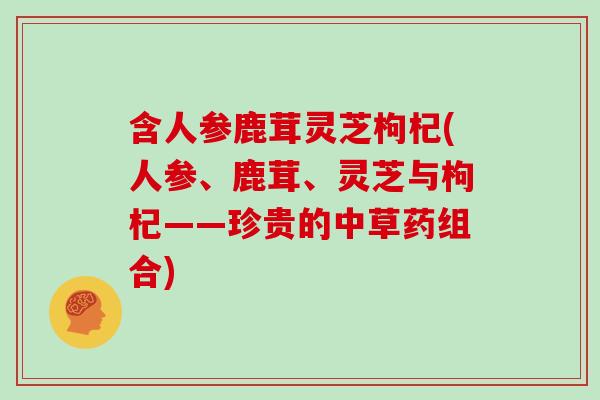 含人参鹿茸灵芝枸杞(人参、鹿茸、灵芝与枸杞——珍贵的中草药组合)