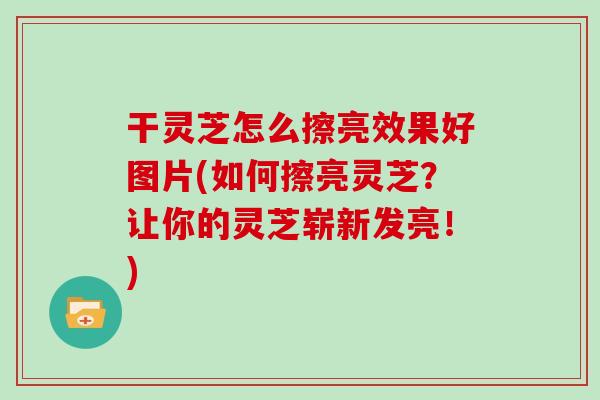 干灵芝怎么擦亮效果好图片(如何擦亮灵芝?让你的灵芝崭新发亮!) 干灵芝怎么擦亮效果好图片(如何擦亮灵芝?让你的灵芝崭新发亮!)