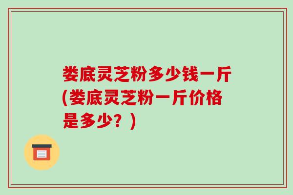 娄底灵芝粉多少钱一斤(娄底灵芝粉一斤价格是多少？)