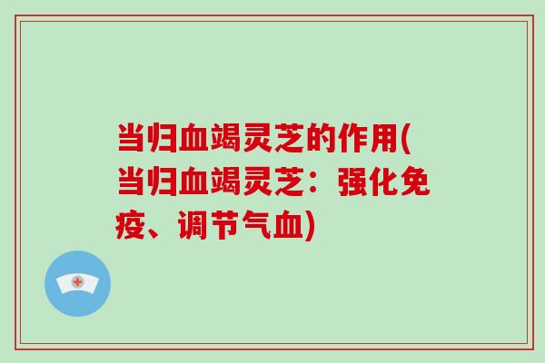 当归竭灵芝的作用(当归竭灵芝：强化免疫、调节气)