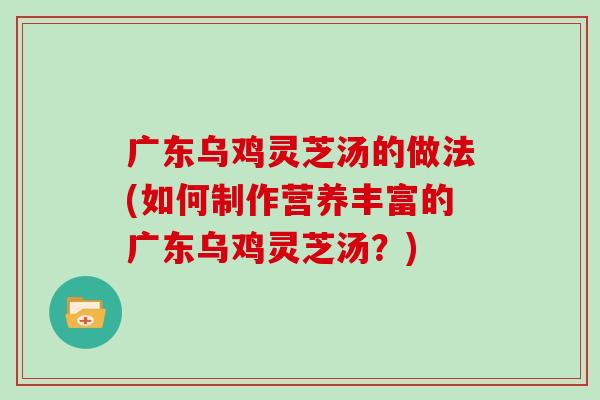 广东乌鸡灵芝汤的做法(如何制作营养丰富的广东乌鸡灵芝汤?) 广东乌鸡灵芝汤的做法(如何制作营养丰富的广东乌鸡灵芝汤?)