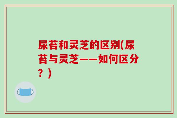 尿苔和灵芝的区别(尿苔与灵芝——如何区分？)