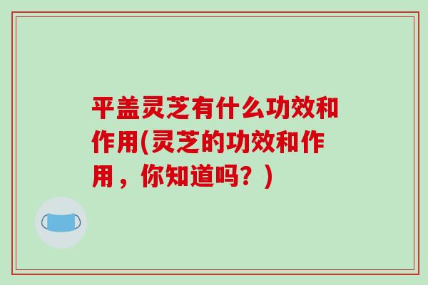 平盖灵芝有什么功效和作用(灵芝的功效和作用,你知道吗?) 平盖灵芝有什么功效和作用(灵芝的功效和作用,你知道吗?)