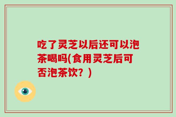 吃了灵芝以后还可以泡茶喝吗(食用灵芝后可否泡茶饮？)