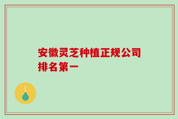 安徽灵芝种植正规公司排名第一 安徽灵芝种植正规公司排名第一