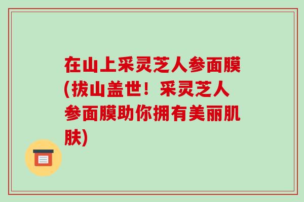 在山上采灵芝人参面膜(拔山盖世!采灵芝人参面膜助你拥有美丽) 在山上采灵芝人参面膜(拔山盖世!采灵芝人参面膜助你拥有美丽)