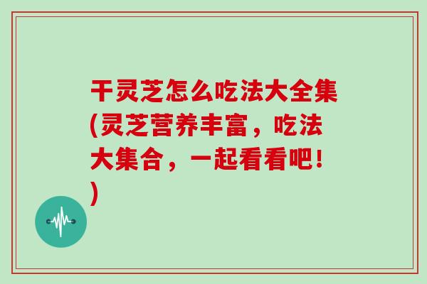 干灵芝怎么吃法大全集(灵芝营养丰富，吃法大集合，一起看看吧！)