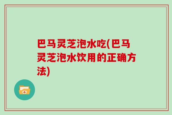 巴马灵芝泡水吃(巴马灵芝泡水饮用的正确方法)