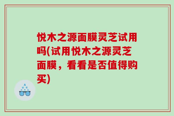 悦木之源面膜灵芝试用吗(试用悦木之源灵芝面膜,看看是否值得购买) 悦木之源面膜灵芝试用吗(试用悦木之源灵芝面膜,看看是否值得购买)