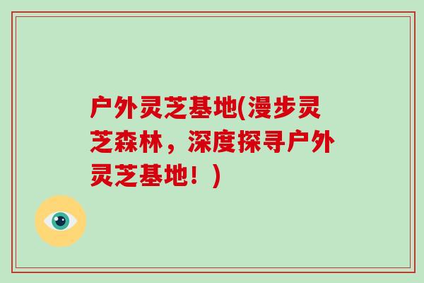 户外灵芝基地(漫步灵芝森林,深度探寻户外灵芝基地!) 户外灵芝基地(漫步灵芝森林,深度探寻户外灵芝基地!)