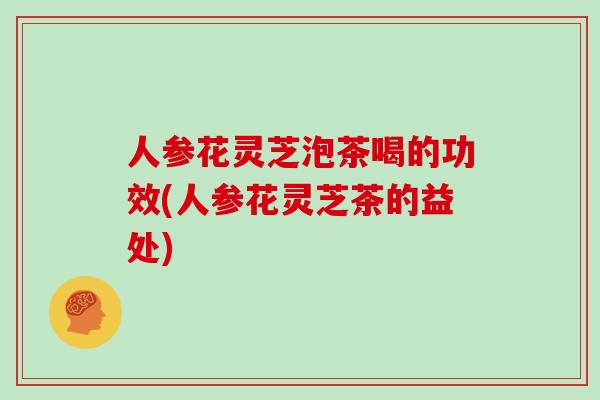 人参花灵芝泡茶喝的功效(人参花灵芝茶的益处) 人参花灵芝泡茶喝的功效(人参花灵芝茶的益处)