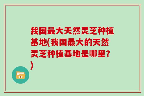 我国大天然灵芝种植基地(我国大的天然灵芝种植基地是哪里？)