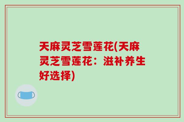 天麻灵芝雪莲花(天麻灵芝雪莲花：滋补养生好选择)
