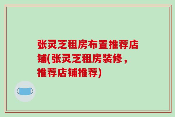 张灵芝租房布置推荐店铺(张灵芝租房装修,推荐店铺推荐) 张灵芝租房布置推荐店铺(张灵芝租房装修,推荐店铺推荐)