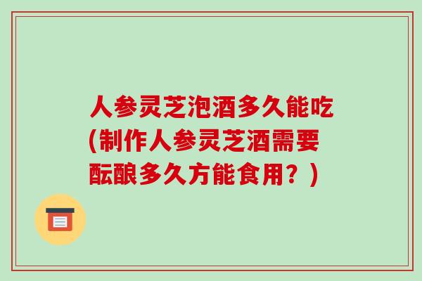人参灵芝泡酒多久能吃(制作人参灵芝酒需要酝酿多久方能食用？)