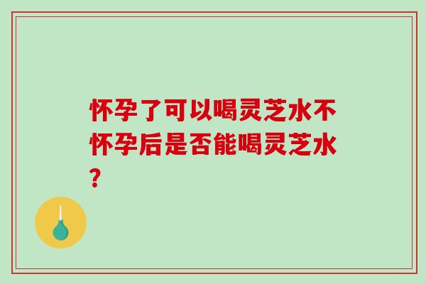 怀孕了可以喝灵芝水不怀孕后是否能喝灵芝水？