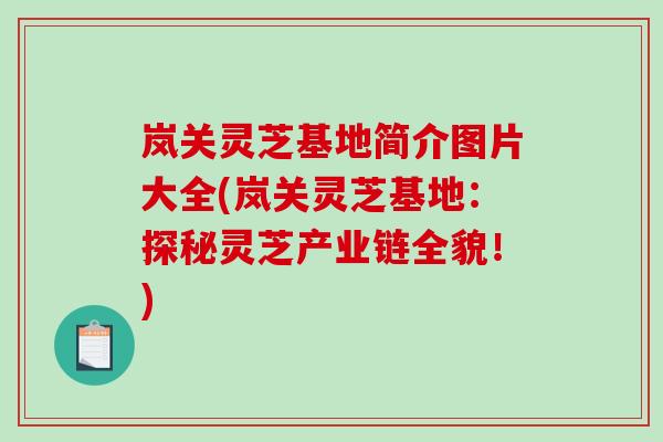 岚关灵芝基地简介图片大全(岚关灵芝基地：探秘灵芝产业链全貌！)