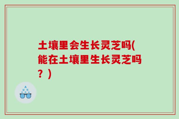 土壤里会生长灵芝吗(能在土壤里生长灵芝吗？)