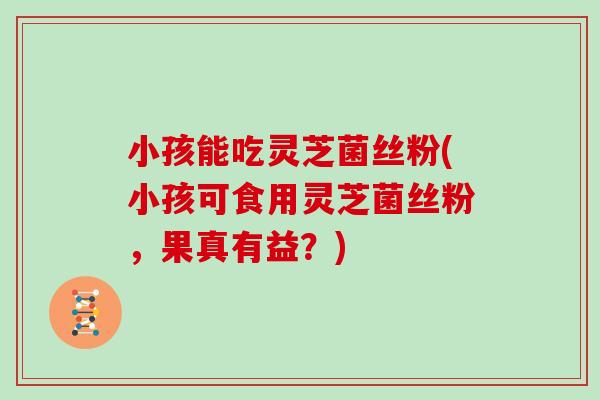 小孩能吃灵芝菌丝粉(小孩可食用灵芝菌丝粉，果真有益？)