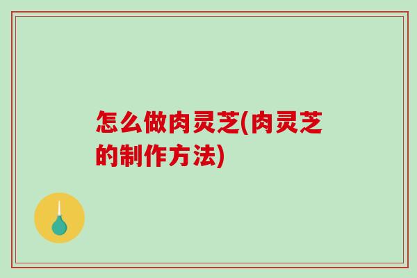 怎么做肉灵芝(肉灵芝的制作方法)