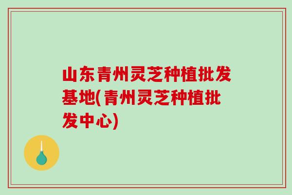 山东青州灵芝种植批发基地(青州灵芝种植批发中心) 山东青州灵芝种植批发基地(青州灵芝种植批发中心)
