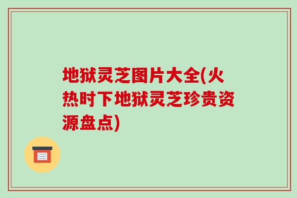 地狱灵芝图片大全(火热时下地狱灵芝珍贵资源盘点)