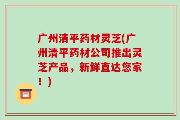 广州清平药材灵芝(广州清平药材公司推出灵芝产品,新鲜直达您家!) 广州清平药材灵芝(广州清平药材公司推出灵芝产品,新鲜直达您家!)
