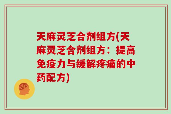 天麻灵芝合剂组方(天麻灵芝合剂组方:提高免疫力与缓解的配方) 天麻灵芝合剂组方(天麻灵芝合剂组方:提高免疫力与缓解的配方)