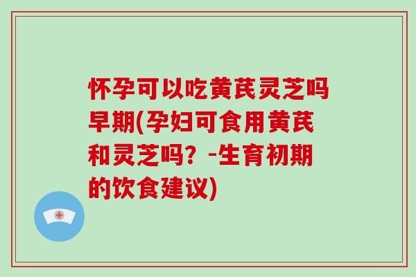 怀孕可以吃黄芪灵芝吗早期(孕妇可食用黄芪和灵芝吗?-生育初期的饮食建议) 怀孕可以吃黄芪灵芝吗早期(孕妇可食用黄芪和灵芝吗?-生育初期的饮食建议)