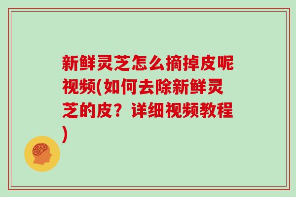 新鲜灵芝怎么摘掉皮呢视频(如何去除新鲜灵芝的皮?详细视频教程) 新鲜灵芝怎么摘掉皮呢视频(如何去除新鲜灵芝的皮?详细视频教程)