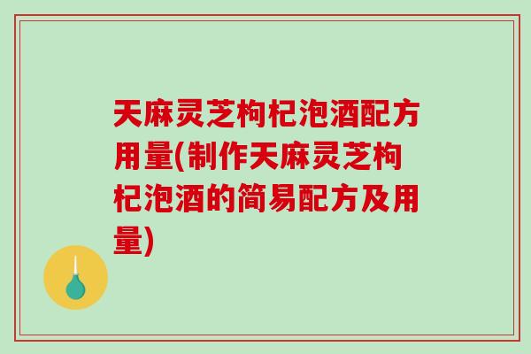 天麻灵芝枸杞泡酒配方用量(制作天麻灵芝枸杞泡酒的简易配方及用量) 天麻灵芝枸杞泡酒配方用量(制作天麻灵芝枸杞泡酒的简易配方及用量)