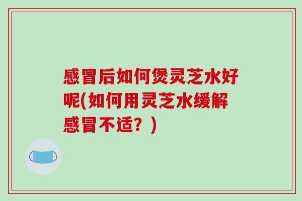 后如何煲灵芝水好呢(如何用灵芝水缓解不适?) 后如何煲灵芝水好呢(如何用灵芝水缓解不适?)