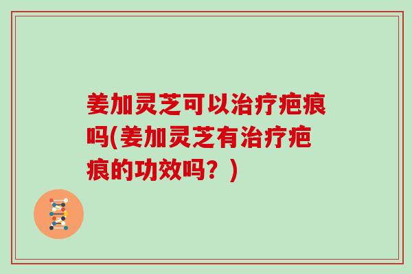 姜加灵芝可以疤痕吗(姜加灵芝有疤痕的功效吗?) 姜加灵芝可以疤痕吗(姜加灵芝有疤痕的功效吗?)