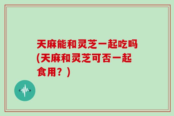 天麻能和灵芝一起吃吗(天麻和灵芝可否一起食用?) 天麻能和灵芝一起吃吗(天麻和灵芝可否一起食用?)