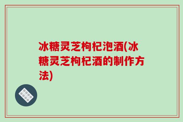 冰糖灵芝枸杞泡酒(冰糖灵芝枸杞酒的制作方法) 冰糖灵芝枸杞泡酒(冰糖灵芝枸杞酒的制作方法)
