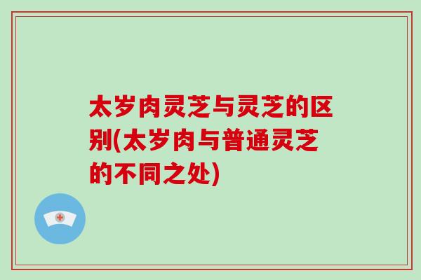 太岁肉灵芝与灵芝的区别(太岁肉与普通灵芝的不同之处)