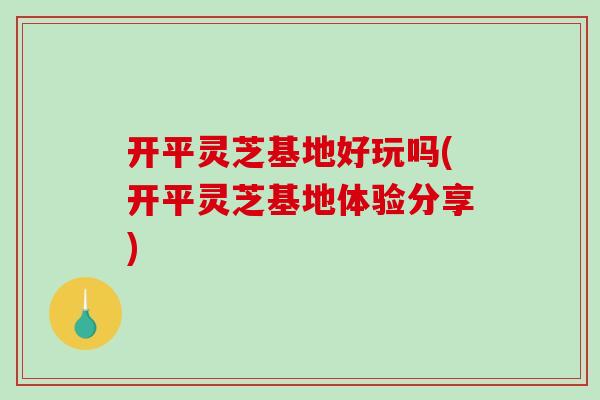 开平灵芝基地好玩吗(开平灵芝基地体验分享) 开平灵芝基地好玩吗(开平灵芝基地体验分享)