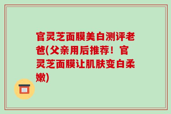 官灵芝面膜美白测评老爸(父亲用后推荐!官灵芝面膜让变白柔嫩) 官灵芝面膜美白测评老爸(父亲用后推荐!官灵芝面膜让变白柔嫩)
